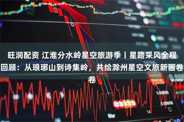 旺润配资 江淮分水岭星空旅游季丨星路采风全程回顾：从琅琊山到诗集岭，共绘滁州星空文旅新画卷