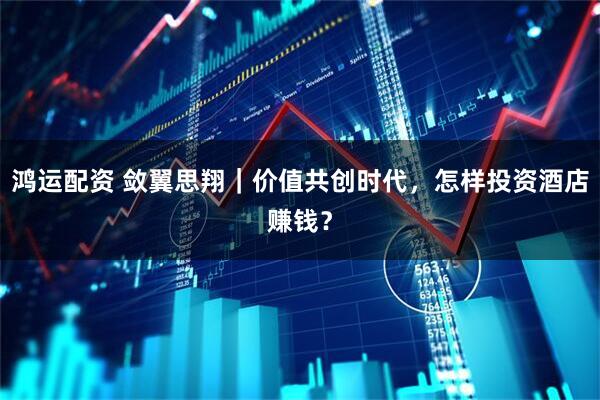 鸿运配资 敛翼思翔｜价值共创时代，怎样投资酒店赚钱？