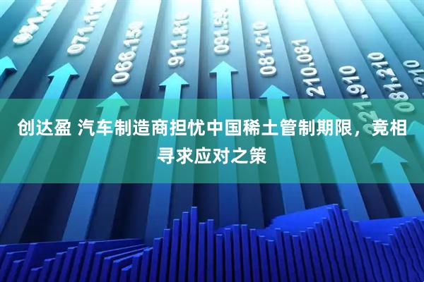 创达盈 汽车制造商担忧中国稀土管制期限，竞相寻求应对之策