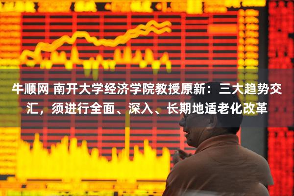 牛顺网 南开大学经济学院教授原新：三大趋势交汇，须进行全面、深入、长期地适老化改革