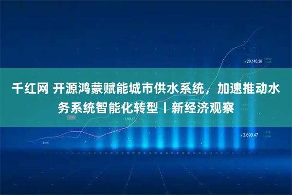 千红网 开源鸿蒙赋能城市供水系统，加速推动水务系统智能化转型丨新经济观察