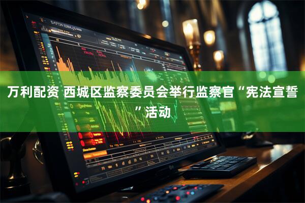 万利配资 西城区监察委员会举行监察官“宪法宣誓”活动