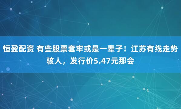 恒盈配资 有些股票套牢或是一辈子！江苏有线走势骇人，发行价5.47元那会