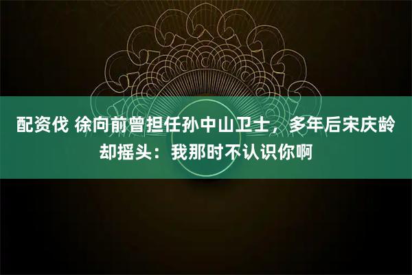 配资伐 徐向前曾担任孙中山卫士，多年后宋庆龄却摇头：我那时不认识你啊