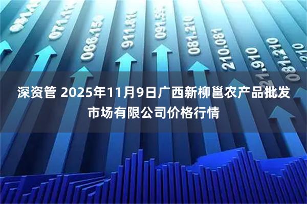 深资管 2025年11月9日广西新柳邕农产品批发市场有限公司价格行情