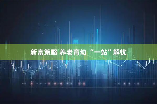 新富策略 养老育幼 “一站”解忧