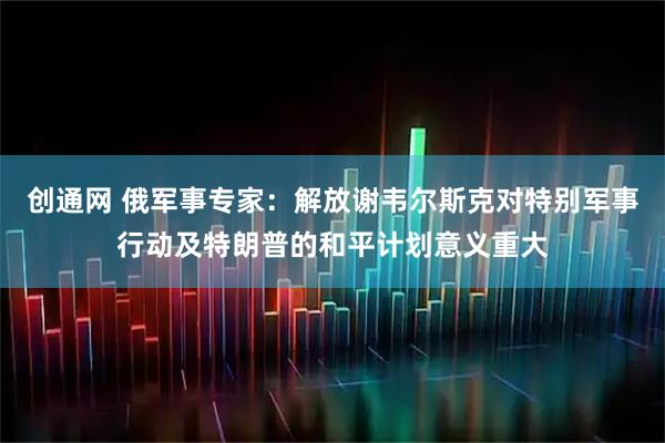 创通网 俄军事专家：解放谢韦尔斯克对特别军事行动及特朗普的和平计划意义重大