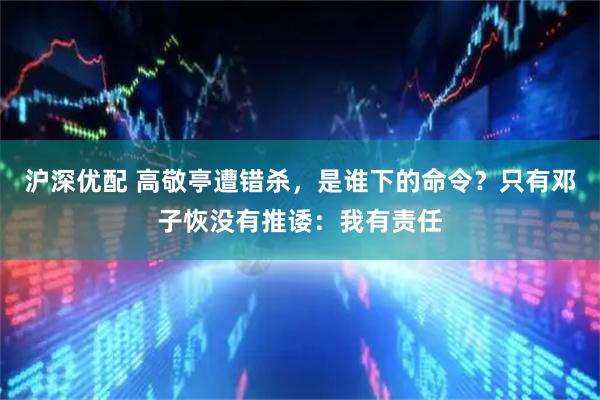 沪深优配 高敬亭遭错杀，是谁下的命令？只有邓子恢没有推诿：我有责任