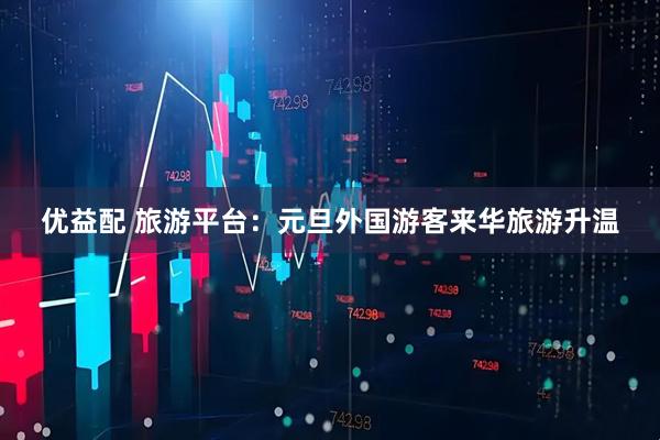 优益配 旅游平台：元旦外国游客来华旅游升温