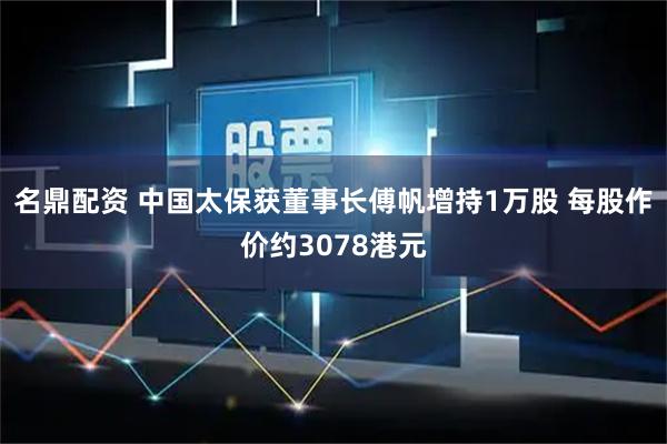 名鼎配资 中国太保获董事长傅帆增持1万股 每股作价约3078港元