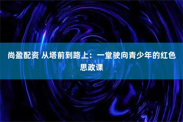 尚盈配资 从塔前到路上：一堂驶向青少年的红色思政课
