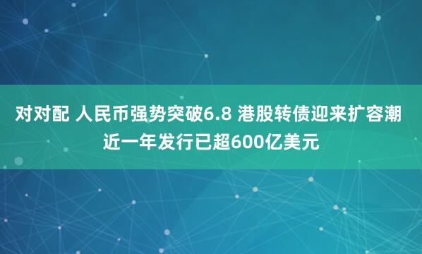对对配 人民币强势突破6.8 港股转债迎来扩容潮 近一年发行已超600亿美元