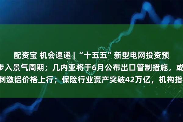 配资宝 机会速递 | “十五五”新型电网投资预计超5万亿元，电力建设步入景气周期；几内亚将于6月公布出口管制措施，或刺激铝价格上行；保险行业资产突破42万亿，机构指权益市场回暖有望增厚利润